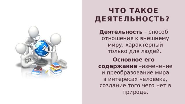 ЧТо такое Деятельность?  Деятельность – способ отношения к внешнему миру, характерный только для людей. Основное его содержание –изменение и преобразование мира в интересах человека, создание того чего нет в природе. 