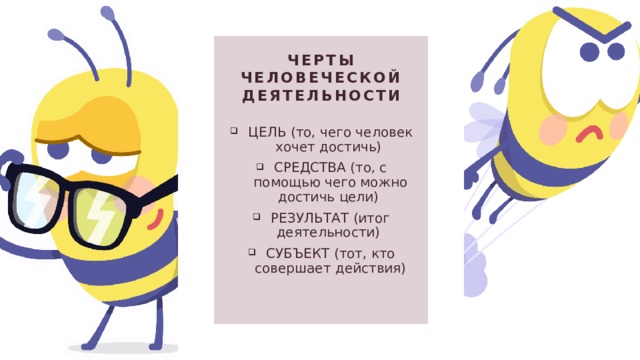 Черты человеческой деятельности ЦЕЛЬ (то, чего человек хочет достичь) СРЕДСТВА (то, с помощью чего можно достичь цели)  РЕЗУЛЬТАТ (итог деятельности) СУБЪЕКТ (тот, кто совершает действия) 