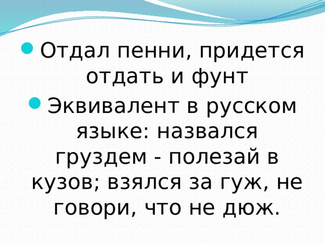 Отдал пенни, придется отдать и фунт Эквивалент в русском языке: назвался груздем - полезай в кузов; взялся за гуж, не говори, что не дюж. 