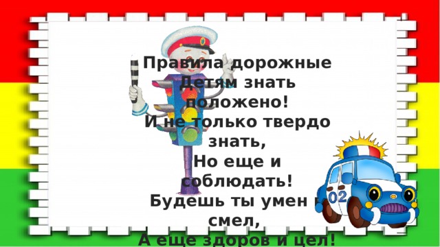 Правила дорожные Детям знать положено! И не только твердо знать, Но еще и соблюдать! Будешь ты умен и смел, А еще здоров и цел! 