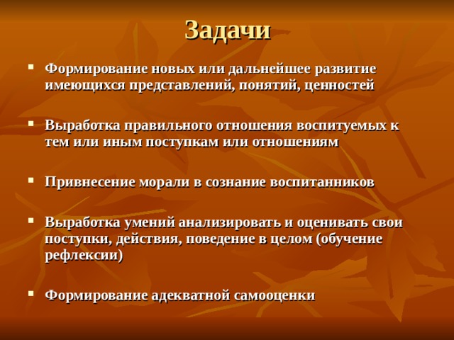 Задачи Формирование новых или дальнейшее развитие имеющихся представлений, понятий, ценностей  Выработка правильного отношения воспитуемых к тем или иным поступкам или отношениям  Привнесение морали в сознание воспитанников  Выработка умений анализировать и оценивать свои поступки, действия, поведение в целом (обучение рефлексии)  Формирование адекватной самооценки 
