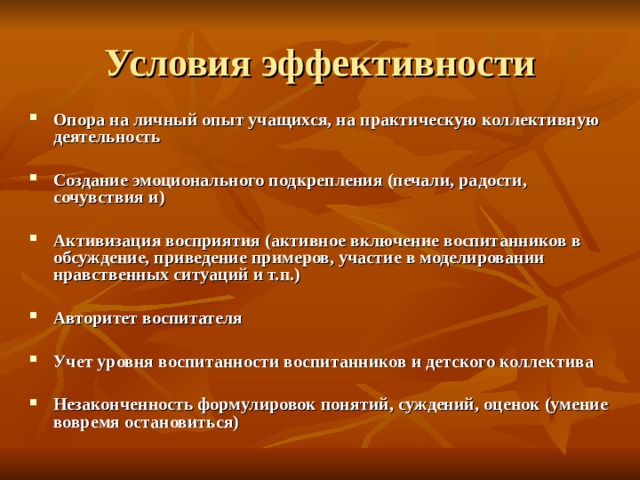 Условия эффективности Опора на личный опыт учащихся, на практическую коллективную деятельность  Создание эмоционального подкрепления (печали, радости, сочувствия и)  Активизация восприятия (активное включение воспитанников в обсуждение, приведение примеров, участие в моделировании нравственных ситуаций и т.п.)  Авторитет воспитателя  Учет уровня воспитанности воспитанников и детского коллектива  Незаконченность формулировок понятий, суждений, оценок (умение вовремя остановиться)  