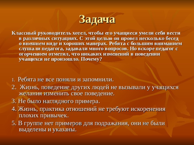 Задача Классный руководитель хотел, чтобы его учащиеся умели себя вести в различных ситуациях. С этой целью он провел несколько бесед о внешнем виде и хороших манерах. Ребята с большим вниманием слушали педагога, задавали много вопросов. Но вскоре педагог с огорчением отметил, что никаких изменений в поведении учащихся не произошло. Почему?   1. Ребята не все поняли и запомнили. 2. Жизнь, поведение других людей не вызывали у учащихся желания изменить свое поведение. 3. Не было наглядного примера. 4. Жизнь, практика отношений не требуют искоренения плохих привычек. 5. В группе нет примеров для подражания, они не были выделены  и указаны. 