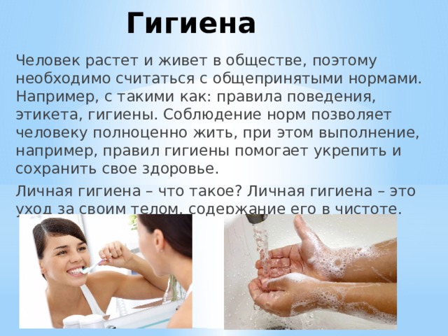 Гигиена Человек растет и живет в обществе, поэтому необходимо считаться с общепринятыми нормами. Например, с такими как: правила поведения, этикета, гигиены. Соблюдение норм позволяет человеку полноценно жить, при этом выполнение, например, правил гигиены помогает укрепить и сохранить свое здоровье. Личная гигиена – что такое? Личная гигиена – это уход за своим телом, содержание его в чистоте. 
