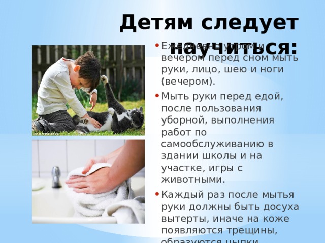 Детям следует научиться: Ежедневно утром и вечером перед сном мыть руки, лицо, шею и ноги (вечером). Мыть руки перед едой, после пользования уборной, выполнения работ по самообслуживанию в здании школы и на участке, игры с животными. Каждый раз после мытья руки должны быть досуха вытерты, иначе на коже появляются трещины, образуются цыпки. 