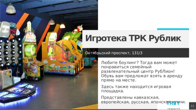 Игротека ТРК Рублик Октябрьский проспект, 131/3 Любите боулинг? Тогда вам может понравиться семейный развлекательный центр РубЛион! Обувь вам предложат взять в аренду прямо на месте. Здесь также находится игровая площадка. Представлены кавказская, европейская, русская, японская кухни. 1 