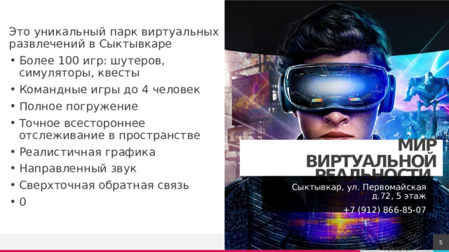 Это уникальный парк виртуальных развлечений в Сыктывкаре Более 100 игр: шутеров, симуляторы, квесты Командные игры до 4 человек Полное погружение Точное всестороннее отслеживание в пространстве Реалистичная графика Направленный звук Сверхточная обратная связь 0  МИР ВИРТУАЛЬНОЙ РЕАЛЬНОСТИ Сыктывкар, ул. Первомайская д.72, 5 этаж  +7 (912) 866-85-07 1 