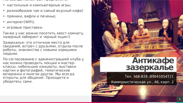 Мы всегда можем вам предложить: настольные и компьютерные игры; разнообразие чая и самый вкусный кофе) пряники, вафли и печенье; интернет(WiFi); игровые приставки. Также у нас можно посетить квест комнату, лазерный лабиринт и черный ящик!) Зазеркалье- это отличное место для свиданий, встреч с друзьями, отдыха после работы, знакомства с новыми хорошими людьми. По согласованию с администрацией клуба у нас можно проводить лекции и мастер-классы, небольшие концерты, выставки картин и фотографий, тематические вечеринки и многое другое. Мы всегда открыты для общения. Приходите и убедитесь сами. Антикафе зазеркалье Тел. 568-828 ;89041054721 Коммунистическая ул., 46, корп. 2 1 