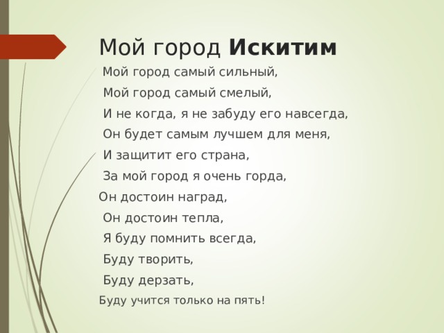 Мой город  Искитим  Мой город самый сильный,  Мой город самый смелый,  И не когда, я не забуду его навсегда,  Он будет самым лучшем для меня,  И защитит его страна,  За мой город я очень горда, Он достоин наград,  Он достоин тепла,  Я буду помнить всегда,  Буду творить,  Буду дерзать, Буду учится только на пять! 