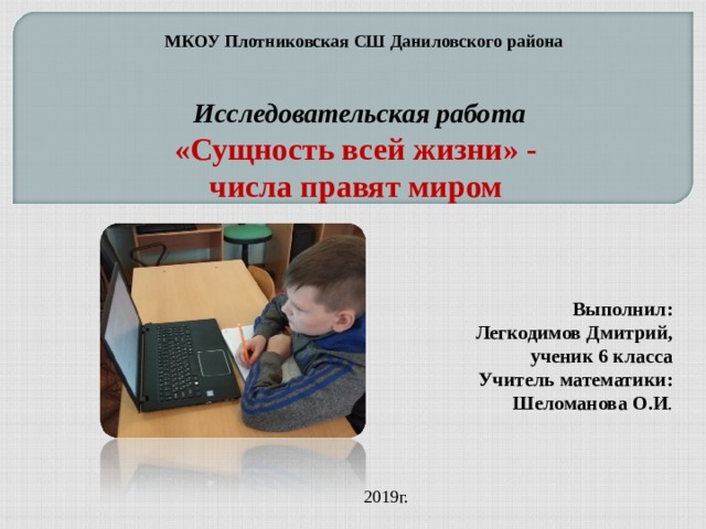 МКОУ Плотниковская СШ Даниловского района Исследовательская работа «Сущность всей жизни» - числа правят миром   Выполнил:  Легкодимов Дмитрий, ученик 6 класса Учитель математики: Шеломанова О.И . , 2019г. 
