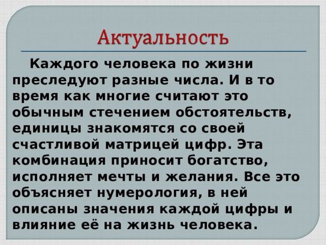  Каждого человека по жизни преследуют разные числа. И в то время как многие считают это обычным стечением обстоятельств, единицы знакомятся со своей счастливой матрицей цифр. Эта комбинация приносит богатство, исполняет мечты и желания. Все это объясняет нумерология, в ней описаны значения каждой цифры и влияние её на жизнь человека. 