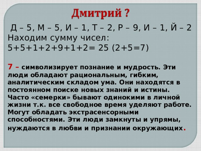  Д – 5, М – 5, И – 1, Т – 2, Р – 9, И – 1, Й – 2 Находим сумму чисел: 5+5+1+2+9+1+2= 25 (2+5=7) 7 – символизирует познание и мудрость. Эти люди обладают рациональным, гибким, аналитическим складом ума. Они находятся в постоянном поиске новых знаний и истины. Часто «семерки» бывают одинокими в личной жизни т.к. все свободное время уделяют работе. Могут обладать экстрасенсорными способностями. Эти люди замкнуты и упрямы, нуждаются в любви и признании окружающих . 