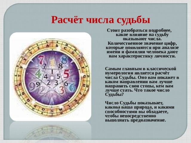Расчёт числа судьбы  Стоит разобраться подробнее, какое влияние на судьбу оказывают числа. Количественное значение цифр, которые появляются при анализе имени и фамилии человека дают нам характеристику личности.   Самым главным в классической нумерологии является расчёт числа Судьбы. Оно вам покажет в каком направлении вам лучше направить свои стопы, кем вам лучше стать. Что такое число Судьбы?  Число Судьбы показывает, какова ваша природа, и какими способностями вы обладаете, чтобы непосредственно выполнять предназначение.    