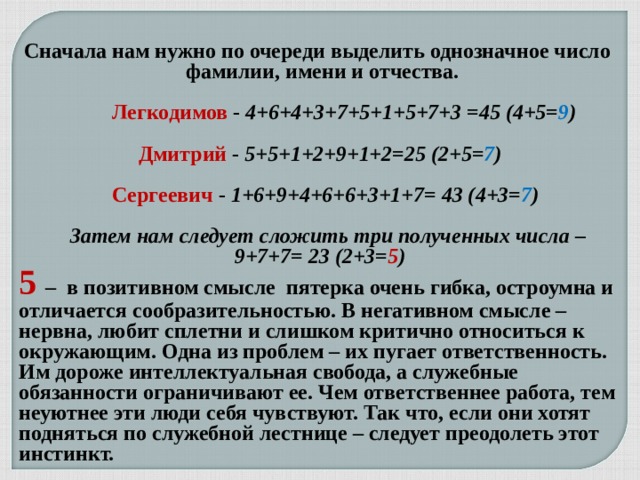   Сначала нам нужно по очереди выделить однозначное число  фамилии, имени и отчества.      Легкодимов  -  4+6+4+3+7+5+1+5+7+3 =45 (4+5= 9 )   Дмитрий  -  5+5+1+2+9+1+2=25 (2+5= 7 )    Сергеевич  -  1+6+9+4+6+6+3+1+7= 43 (4+3= 7 )      Затем нам следует сложить три полученных числа – 9+7+7= 23 (2+3= 5 ) 5 – в позитивном смысле  пятерка очень гибка, остроумна и отличается сообразительностью. В негативном смысле – нервна, любит сплетни и слишком критично относиться к окружающим. Одна из проблем – их пугает ответственность. Им дороже интеллектуальная свобода, а служебные обязанности ограничивают ее. Чем ответственнее работа, тем неуютнее эти люди себя чувствуют. Так что, если они хотят подняться по служебной лестнице – следует преодолеть этот инстинкт. 