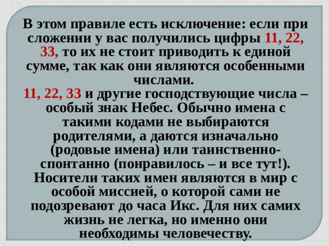 В этом правиле есть исключение: если при сложении у вас получились цифры 11, 22, 33, то их не стоит приводить к единой сумме, так как они являются особенными числами.  11, 22, 33 и другие господствующие числа – особый знак Небес. Обычно имена с такими кодами не выбираются родителями, а даются изначально (родовые имена) или таинственно-спонтанно (понравилось – и все тут!). Носители таких имен являются в мир с особой миссией, о которой сами не подозревают до часа Икс. Для них самих жизнь не легка, но именно они необходимы человечеству.  