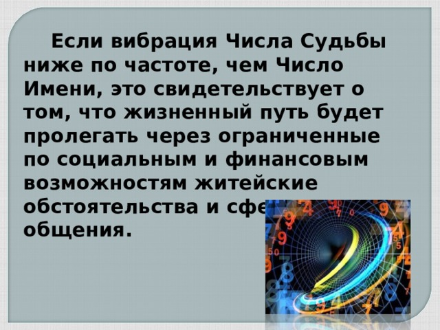  Если вибрация Числа Судьбы ниже по частоте, чем Число Имени, это свидетельствует о том, что жизненный путь будет пролегать через ограниченные по социальным и финансовым возможностям житейские обстоятельства и сферы общения. 