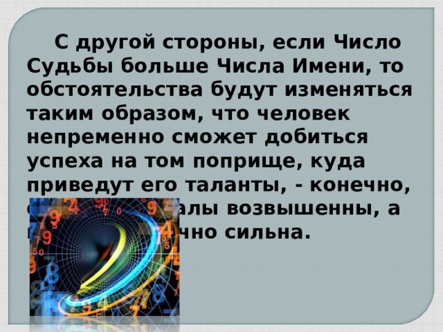  С другой стороны, если Число Судьбы больше Числа Имени, то обстоятельства будут изменяться таким образом, что человек непременно сможет добиться успеха на том поприще, куда приведут его таланты, - конечно, если его идеалы возвышенны, а воля достаточно сильна. 