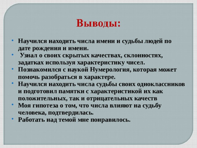 Научился находить числа имени и судьбы людей по дате рождения и имени.  Узнал о своих скрытых качествах, склонностях, задатках используя характеристику чисел. Познакомился с наукой Нумерология, которая может помочь разобраться в характере. Научился находить числа судьбы своих одноклассников и подготовил памятки с характеристикой их как положительных, так и отрицательных качеств Моя гипотеза о том, что числа влияют на судьбу человека, подтвердилась. Работать над темой мне понравилось.  