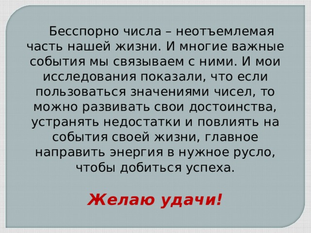  Бесспорно числа – неотъемлемая часть нашей жизни. И многие важные события мы связываем с ними. И мои исследования показали, что если пользоваться значениями чисел, то можно развивать свои достоинства, устранять недостатки и повлиять на события своей жизни, главное направить энергия в нужное русло, чтобы добиться успеха. Желаю удачи! 