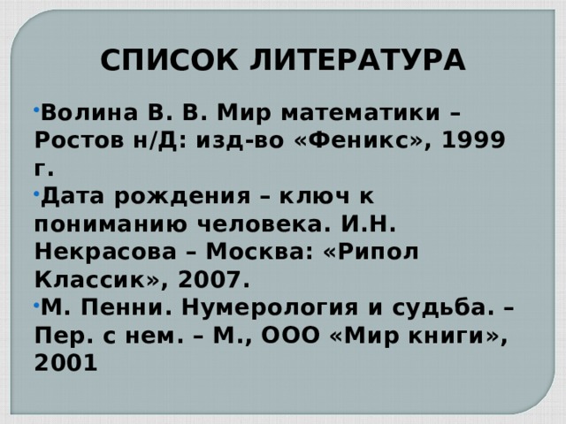 СПИСОК ЛИТЕРАТУРА Волина В. В. Мир математики – Ростов н/Д: изд-во «Феникс», 1999 г. Дата рождения – ключ к пониманию человека. И.Н. Некрасова – Москва: «Рипол Классик», 2007. М. Пенни. Нумерология и судьба. – Пер. с нем. – М., ООО «Мир книги», 2001 
