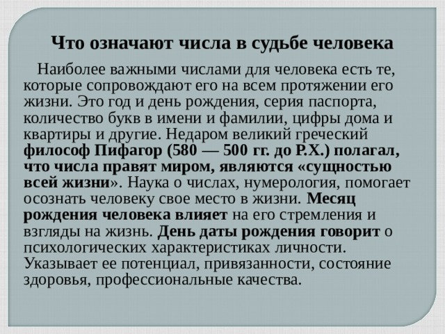 Что означают числа в судьбе человека  Наиболее важными числами для человека есть те, которые сопровождают его на всем протяжении его жизни. Это год и день рождения, серия паспорта, количество букв в имени и фамилии, цифры дома и квартиры и другие. Недаром великий греческий философ Пифагор (580 — 500 гг. до Р.Х.) полагал, что числа правят миром, являются «сущностью всей жизни ». Наука о числах, нумерология, помогает осознать человеку свое место в жизни.  Месяц рождения человека влияет  на его стремления и взгляды на жизнь.  День даты рождения говорит  о психологических характеристиках личности. Указывает ее потенциал, привязанности, состояние здоровья, профессиональные качества. 