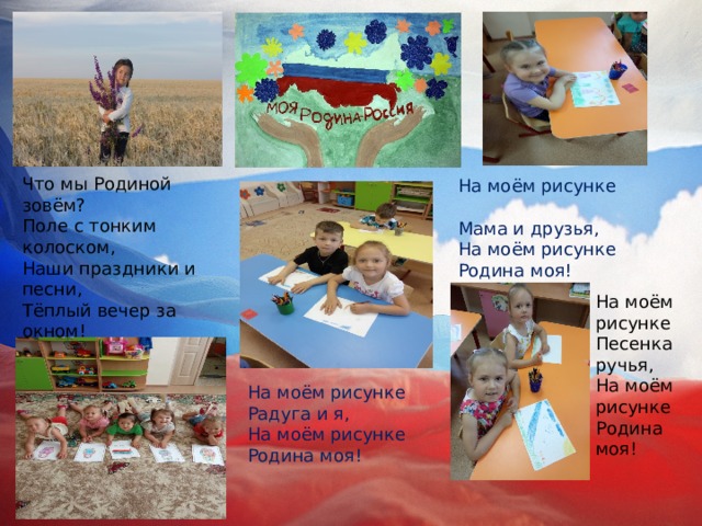 Что мы Родиной зовём?  Поле с тонким колоском,  Наши праздники и песни,  Тёплый вечер за окном! На моём рисунке  Мама и друзья,  На моём рисунке  Родина моя! На моём рисунке  Песенка ручья,  На моём рисунке  Родина моя! На моём рисунке  Радуга и я,  На моём рисунке  Родина моя! 