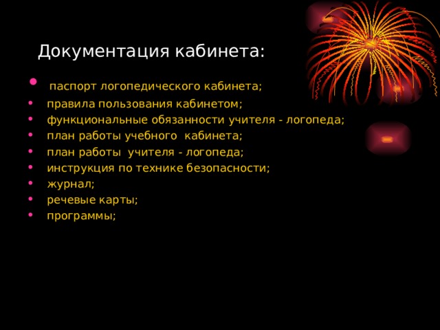 Документация кабинета:  паспорт логопедического кабинета;  правила пользования кабинетом;  функциональные обязанности учителя - логопеда;  план работы учебного кабинета;  план работы учителя - логопеда;  инструкция по технике безопасности;  журнал;  речевые карты;  программы;  