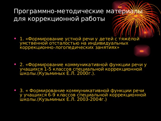 Программно-методические материалы для коррекционной работы   1. «Формирование устной речи у детей с тяжёлой умственной отсталостью на индивидуальных коррекционно-логопедических занятиях» 2. «Формирование коммуникативной функции речи у учащихся 1-5 классов специальной коррекционной школы.(Кузьминых Е.Л. 2000г.).  3. « Формирование коммуникативной функции речи у учащихся 6-9 классов специальной коррекционной школы.(Кузьминых Е.Л. 2003-2004г.) 