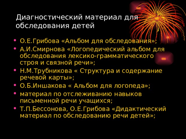 Диагностический материал для обследования детей О.Е.Грибова «Альбом для обследования»; А.И.Смирнова «Логопедический альбом для обследования лексико-грамматического строя и связной речи»; Н.М.Трубникова « Структура и содержание речевой карты»; О.Б.Иншакова « Альбом для логопеда»; материал по отслеживанию навыков письменной речи учащихся; Т.П.Бессонова, О.Е.Грибова «Дидактический материал по обследованию речи детей»; 