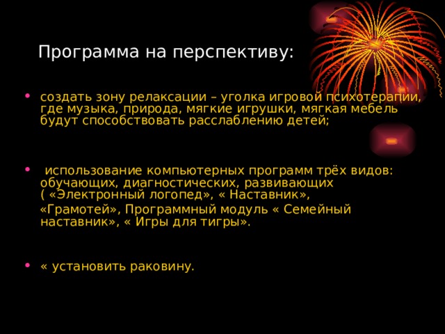 Программа на перспективу: создать зону релаксации – уголка игровой психотерапии, где музыка, природа, мягкие игрушки, мягкая мебель будут способствовать расслаблению детей;    использование компьютерных программ трёх видов: обучающих, диагностических, развивающих ( «Электронный логопед», « Наставник»,  «Грамотей», Программный модуль « Семейный наставник», « Игры для тигры». « установить раковину. 