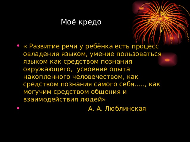  Моё кредо « Развитие речи у ребёнка есть процесс овладения языком, умение пользоваться языком как средством познания окружающего, усвоение опыта накопленного человечеством, как средством познания самого себя….., как могучим средством общения и взаимодействия людей»  А. А. Люблинская 