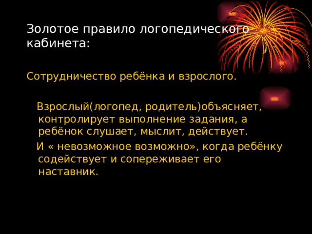 Золотое правило логопедического кабинета: Сотрудничество ребёнка и взрослого.  Взрослый(логопед, родитель)объясняет, контролирует выполнение задания, а ребёнок слушает, мыслит, действует.  И « невозможное возможно», когда ребёнку содействует и сопереживает его наставник. 