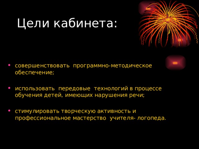Цели кабинета: совершенствовать программно-методическое обеспечение; использовать передовые технологий в процессе обучения детей, имеющих нарушения речи; стимулировать творческую активность и профессиональное мастерство учителя- логопеда. 