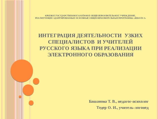 краевое государственное казённое общеобразовательное учреждение,  реализующее адаптированные основные общеобразовательные программы «школа 5»    Интеграция деятельности узких специалистов и учителей русского языка при реализации электронного образования Башанова Т. В., педагог-психолог Тедер О. И., учитель-логопед 
