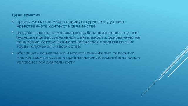 Цели занятия: продолжить освоение социокультурного и духовно – нравственного контекста священства; воздействовать на мотивацию выбора жизненного пути и будущей профессиональной деятельности, основанную на понимании исторически сложившегося предназначения труда, служения и творчества; обогащать социальный и нравственный опыт подростка множеством смыслов и предназначений важнейших видов человеческой деятельности 