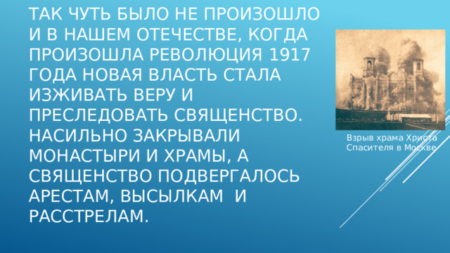 Так чуть было не произошло и в нашем Отечестве, когда произошла революция 1917 года новая власть стала изживать веру и преследовать священство. Насильно закрывали монастыри и храмы, а священство подвергалось арестам, высылкам и расстрелам. Взрыв храма Христа Спасителя в Москве 