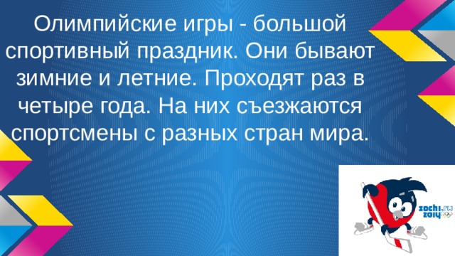 Олимпийские игры - большой спортивный праздник. Они бывают зимние и летние. Проходят раз в четыре года. На них съезжаются спортсмены с разных стран мира. 