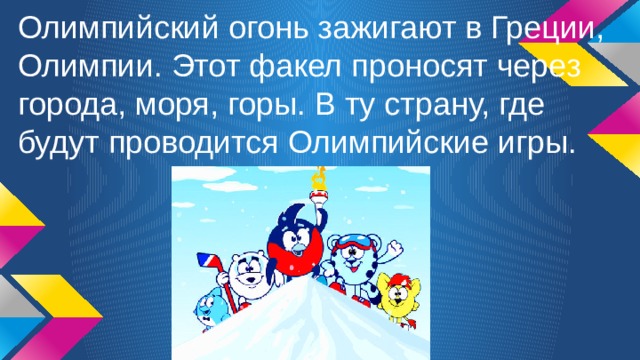 Олимпийский огонь зажигают в Греции, Олимпии. Этот факел проносят через города, моря, горы. В ту страну, где будут проводится Олимпийские игры. 