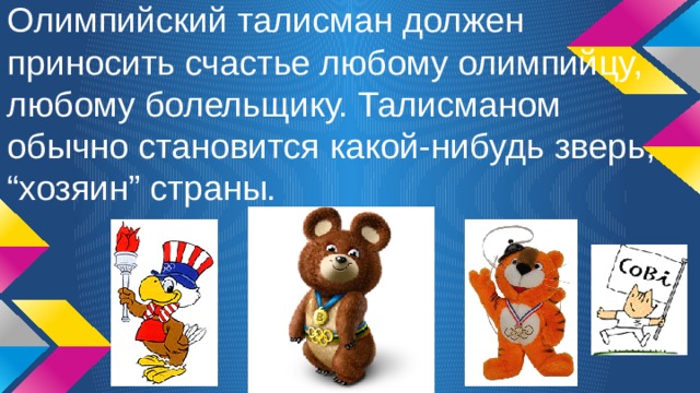 Олимпийский талисман должен приносить счастье любому олимпийцу, любому болельщику. Талисманом обычно становится какой-нибудь зверь, “хозяин” страны. 