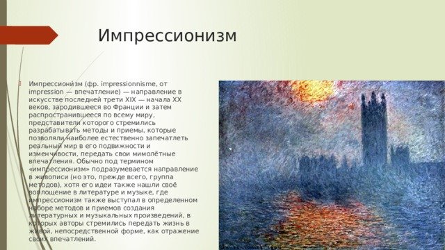Импрессионизм Импрессиони́зм (фр. impressionnisme, от impression — впечатление) — направление в искусстве последней трети XIX — начала XX веков, зародившееся во Франции и затем распространившееся по всему миру, представители которого стремились разрабатывать методы и приемы, которые позволяли наиболее естественно запечатлеть реальный мир в его подвижности и изменчивости, передать свои мимолётные впечатления. Обычно под термином «импрессионизм» подразумевается направление в живописи (но это, прежде всего, группа методов), хотя его идеи также нашли своё воплощение в литературе и музыке, где импрессионизм также выступал в определенном наборе методов и приемов создания литературных и музыкальных произведений, в которых авторы стремились передать жизнь в живой, непосредственной форме, как отражение своих впечатлений. 