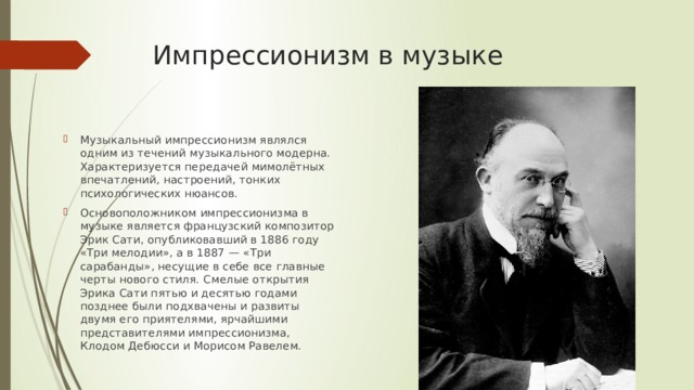 Импрессионизм в музыке Музыкальный импрессионизм являлся одним из течений музыкального модерна. Характеризуется передачей мимолётных впечатлений, настроений, тонких психологических нюансов. Основоположником импрессионизма в музыке является французский композитор Эрик Сати, опубликовавший в 1886 году «Три мелодии», а в 1887 — «Три сарабанды», несущие в себе все главные черты нового стиля. Смелые открытия Эрика Сати пятью и десятью годами позднее были подхвачены и развиты двумя его приятелями, ярчайшими представителями импрессионизма, Клодом Дебюсси и Морисом Равелем. 