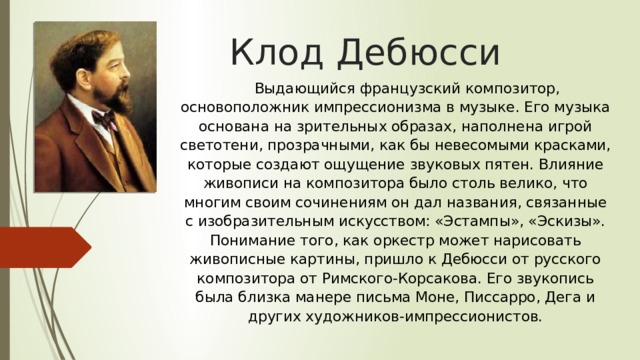  Выдающийся французский композитор, основоположник импрессионизма в музыке. Его музыка основана на зрительных образах, наполнена игрой светотени, прозрачными, как бы невесомыми красками, которые создают ощущение звуковых пятен. Влияние живописи на композитора было столь велико, что многим своим сочинениям он дал названия, связанные с изобразительным искусством: «Эстампы», «Эскизы». Понимание того, как оркестр может нарисовать живописные картины, пришло к Дебюсси от русского композитора от Римского-Корсакова. Его звукопись была близка манере письма Моне, Писсарро, Дега и других художников-импрессионистов. Клод Дебюсси   