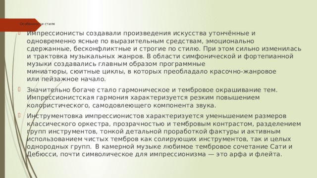 Особенности стиля   Импрессионисты создавали произведения искусства утончённые и одновременно ясные по выразительным средствам, эмоционально сдержанные, бесконфликтные и строгие по стилю. При этом сильно изменилась и трактовка музыкальных жанров. В области симфонической и фортепианной музыки создавались главным образом программные миниатюры, сюитные циклы, в которых преобладало красочно-жанровое или пейзажное начало. Значительно богаче стало гармоническое и тембровое окрашивание тем. Импрессионистская гармония характеризуется резким повышением колористического, самодовлеющего компонента звука. Инструментовка импрессионистов характеризуется уменьшением размеров классического оркестра, прозрачностью и тембровым контрастом, разделением групп инструментов, тонкой детальной проработкой фактуры и активным использованием чистых тембров как солирующих инструментов, так и целых однородных групп.   В камерной музыке любимое тембровое сочетание Сати и Дебюсси, почти символическое для импрессионизма — это арфа и флейта. 