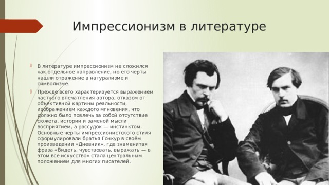 Импрессионизм в литературе В литературе импрессионизм не сложился как отдельное направление, но его черты нашли отражение в натурализме и символизме. Прежде всего характеризуется выражением частного впечатления автора, отказом от объективной картины реальности, изображением каждого мгновения, что должно было повлечь за собой отсутствие сюжета, истории и заменой мысли восприятием, а рассудок — инстинктом. Основные черты импрессионистского стиля сформулировали братья Гонкур в своём произведении «Дневник», где знаменитая фраза «Видеть, чувствовать, выражать — в этом все искусство» стала центральным положением для многих писателей. 