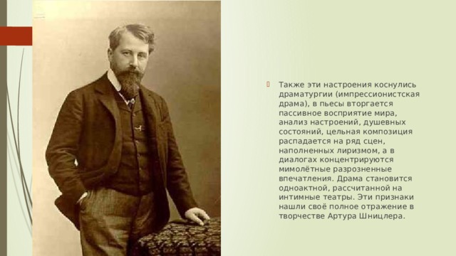 Также эти настроения коснулись драматургии (импрессионистская драма), в пьесы вторгается пассивное восприятие мира, анализ настроений, душевных состояний, цельная композиция распадается на ряд сцен, наполненных лиризмом, а в диалогах концентрируются мимолётные разрозненные впечатления. Драма становится одноактной, рассчитанной на интимные театры. Эти признаки нашли своё полное отражение в творчестве Артура Шницлера. 