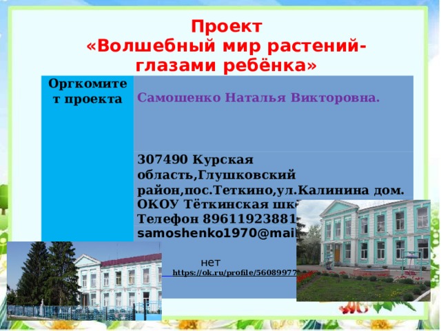 Проект  «Волшебный мир растений-  глазами ребёнка»   Оргкомитет проекта   Самошенко Наталья Викторовна.   307490 Курская область,Глушковский район,пос.Теткино,ул.Калинина дом. ОКОУ Тёткинская школа-интернат  Телефон 89611923881 samoshenko1970@mail.ru    нет  https://ok.ru/profile/560899778806  