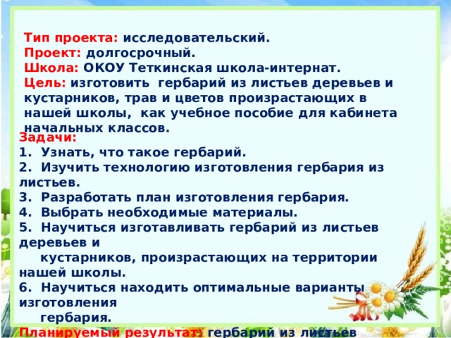 Тип проекта: исследовательский. Проект: долгосрочный. Школа: ОКОУ Теткинская школа-интернат. Цель:  изготовить гербарий из листьев деревьев и кустарников, трав и цветов произрастающих в нашей школы, как учебное пособие для кабинета начальных классов. Задачи:   1. Узнать, что такое гербарий.  2. Изучить технологию изготовления гербария из листьев.  3. Разработать план изготовления гербария.  4. Выбрать необходимые материалы.  5. Научиться изготавливать гербарий из листьев деревьев и  кустарников, произрастающих на территории нашей школы.  6. Научиться находить оптимальные варианты изготовления  гербария.  Планируемый результат: гербарий из листьев деревьев и кустарников,цветов, произрастающих на территории нашей школы.  Основная проблема : как сделать гербарий.  Этот проект предназначен для учащихся начальной школы. 