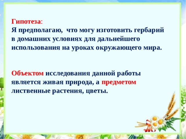 Гипотеза :  Я предполагаю, что могу изготовить гербарий в домашних условиях для дальнейшего использования на уроках окружающего мира.    Объектом  исследования данной работы является живая природа, а предметом  лиственные растения, цветы.     