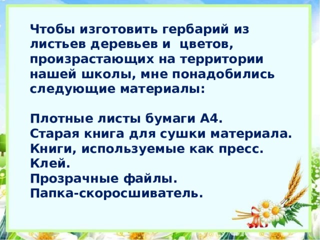 Чтобы изготовить гербарий из листьев деревьев и цветов, произрастающих на территории нашей школы, мне понадобились следующие материалы:   Плотные листы бумаги А4.  Старая книга для сушки материала.  Книги, используемые как пресс.  Клей.  Прозрачные файлы.  Папка-скоросшиватель.   