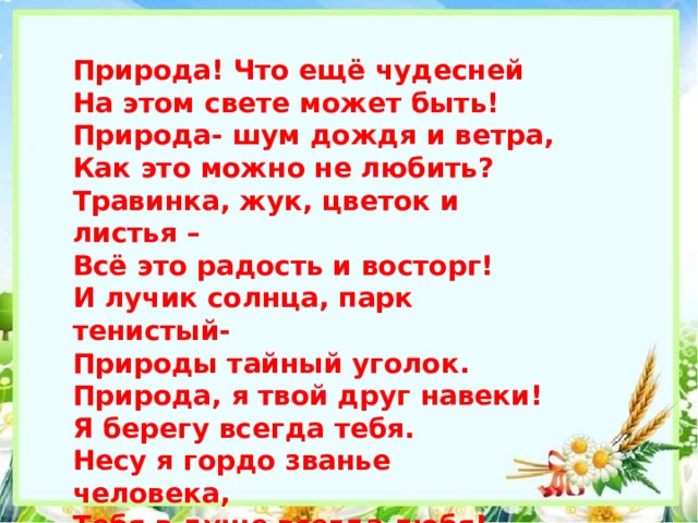 Природа! Что ещё чудесней На этом свете может быть! Природа- шум дождя и ветра, Как это можно не любить? Травинка, жук, цветок и листья – Всё это радость и восторг! И лучик солнца, парк тенистый- Природы тайный уголок. Природа, я твой друг навеки! Я берегу всегда тебя. Несу я гордо званье человека, Тебя в душе всегда любя! 